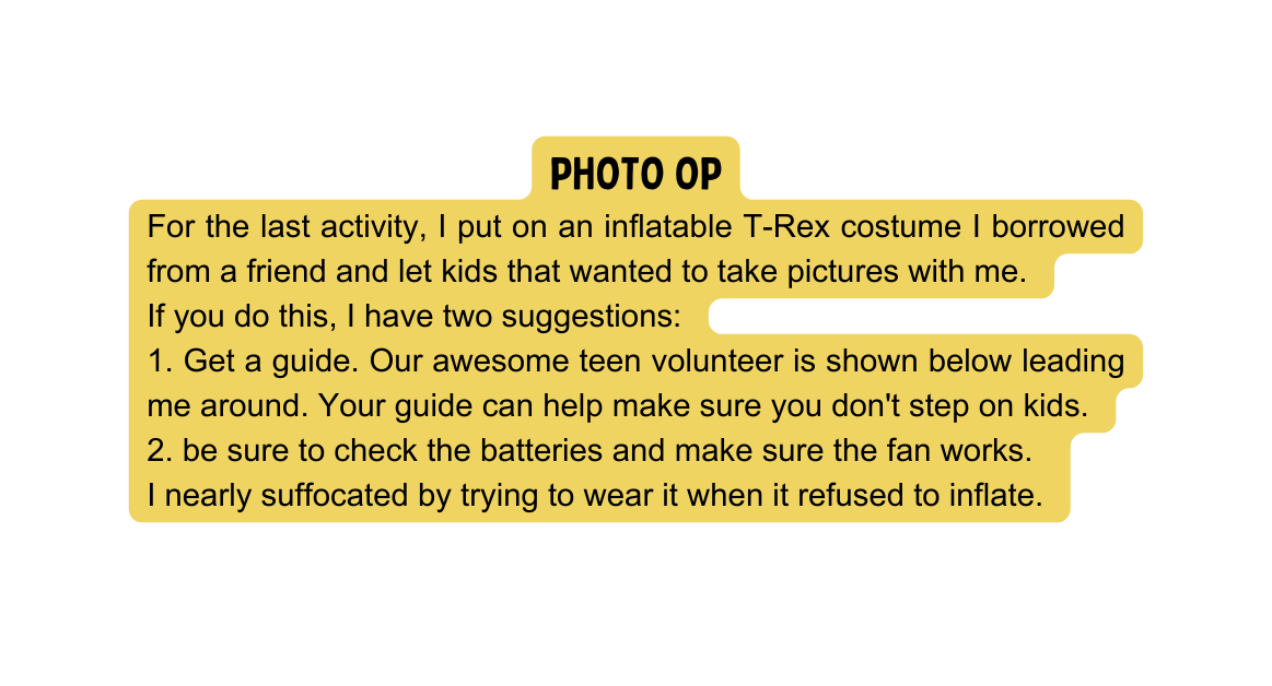 Photo Op For the last activity I put on an inflatable T Rex costume I borrowed from a friend and let kids that wanted to take pictures with me If you do this I have two suggestions 1 Get a guide Our awesome teen volunteer is shown below leading me around Your guide can help make sure you don t step on kids 2 be sure to check the batteries and make sure the fan works I nearly suffocated by trying to wear it when it refused to inflate